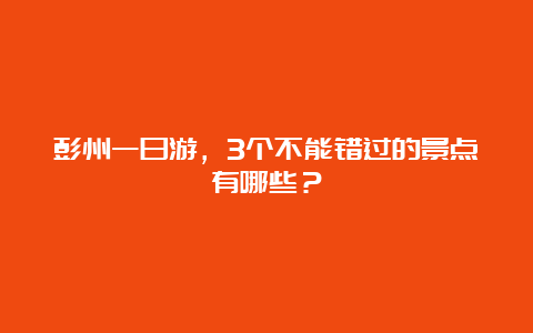 彭州一日游，3个不能错过的景点有哪些？