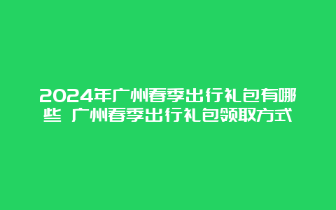 2024年广州春季出行礼包有哪些 广州春季出行礼包领取方式