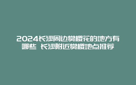 2024长沙周边赏樱花的地方有哪些 长沙附近赏樱地点推荐