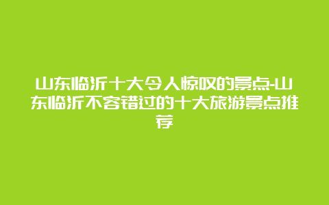 山东临沂十大令人惊叹的景点-山东临沂不容错过的十大旅游景点推荐