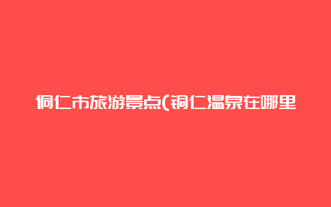 侗仁市旅游景点(铜仁温泉在哪里