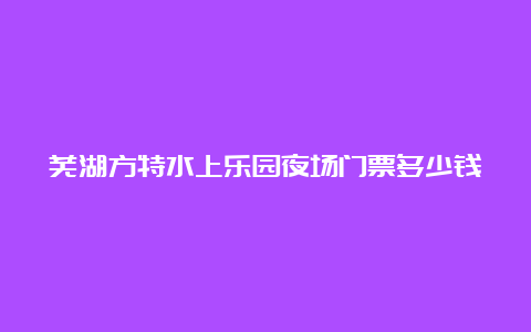 芜湖方特水上乐园夜场门票多少钱