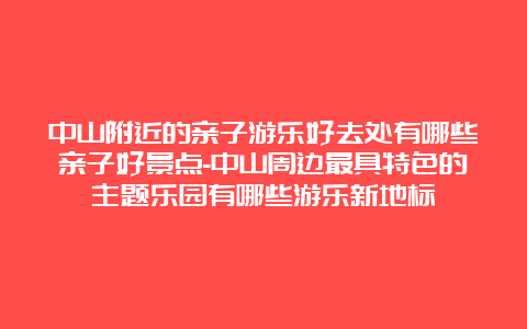 中山附近的亲子游乐好去处有哪些亲子好景点-中山周边最具特色的主题乐园有哪些游乐新地标