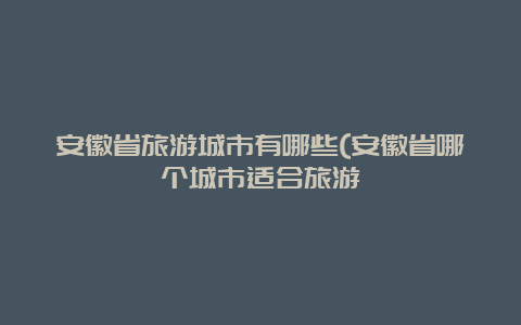 安徽省旅游城市有哪些(安徽省哪个城市适合旅游