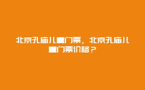 北京孔庙儿童门票，北京孔庙儿童门票价格？