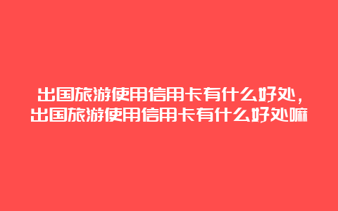 出国旅游使用信用卡有什么好处，出国旅游使用信用卡有什么好处嘛