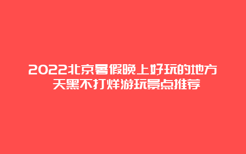 2022北京暑假晚上好玩的地方 天黑不打烊游玩景点推荐