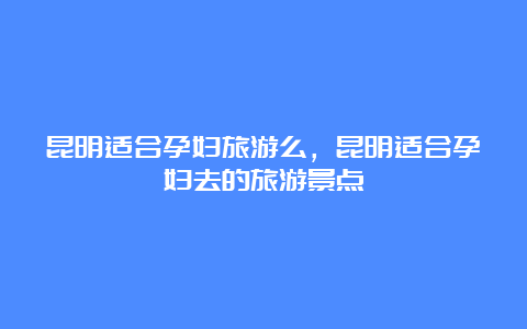 昆明适合孕妇旅游么，昆明适合孕妇去的旅游景点