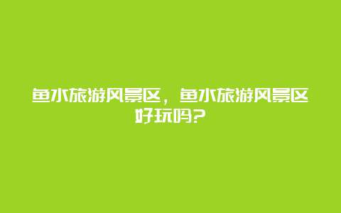 鱼水旅游风景区，鱼水旅游风景区好玩吗?