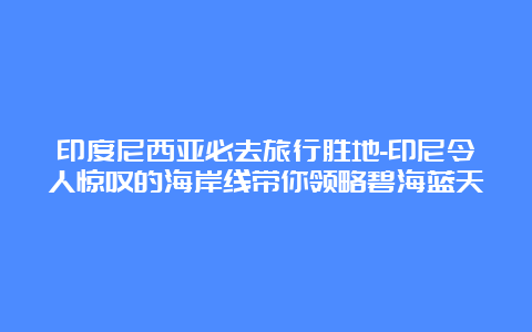 印度尼西亚必去旅行胜地-印尼令人惊叹的海岸线带你领略碧海蓝天