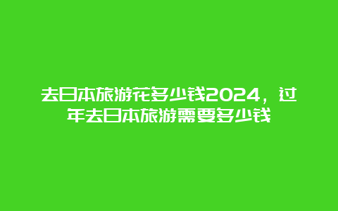 去日本旅游花多少钱2024，过年去日本旅游需要多少钱