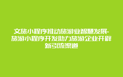 文旅小程序推动旅游业智慧发展-旅游小程序开发助力旅游企业开辟新引流渠道