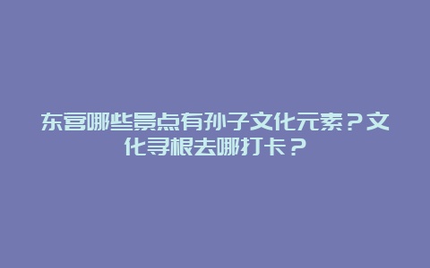 东营哪些景点有孙子文化元素？文化寻根去哪打卡？