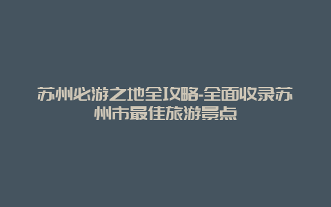 苏州必游之地全攻略-全面收录苏州市最佳旅游景点