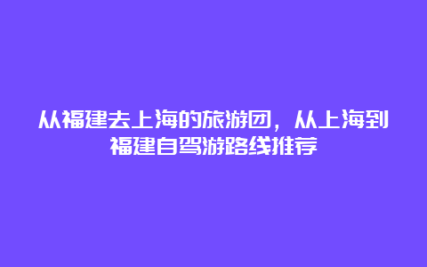 从福建去上海的旅游团，从上海到福建自驾游路线推荐