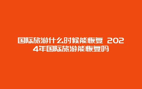 国际旅游什么时候能恢复 2024年国际旅游能恢复吗