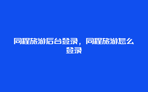 同程旅游后台登录，同程旅游怎么登录