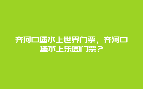 齐河口堡水上世界门票，齐河口堡水上乐园门票？