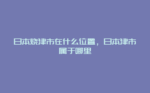 日本烧津市在什么位置，日本津市属于哪里