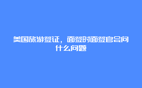 美国旅游签证，面签时面签官会问什么问题