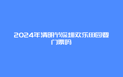 2024年清明节深圳欢乐田园要门票吗