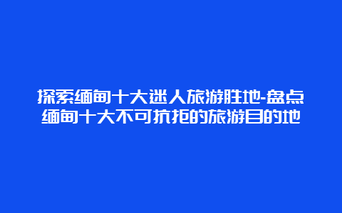 探索缅甸十大迷人旅游胜地-盘点缅甸十大不可抗拒的旅游目的地