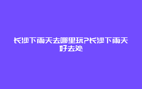 长沙下雨天去哪里玩?长沙下雨天好去处