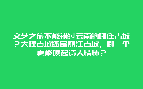 文艺之旅不能错过云南的哪座古城？大理古城还是丽江古城，哪一个更能唤起诗人情怀？