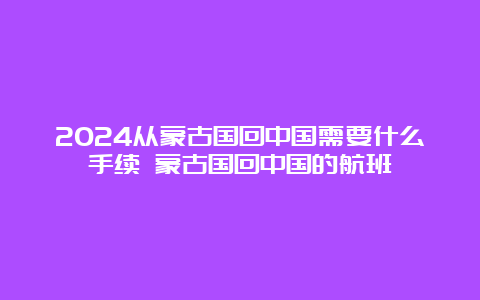 2024从蒙古国回中国需要什么手续 蒙古国回中国的航班