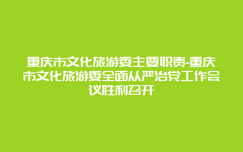 重庆市文化旅游委主要职责-重庆市文化旅游委全面从严治党工作会议胜利召开