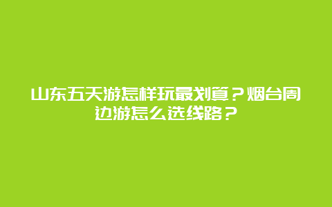 山东五天游怎样玩最划算？烟台周边游怎么选线路？