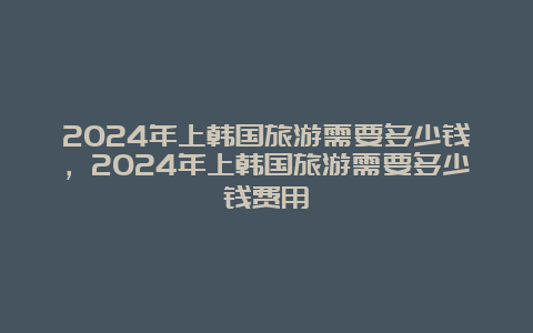 2024年上韩国旅游需要多少钱，2024年上韩国旅游需要多少钱费用