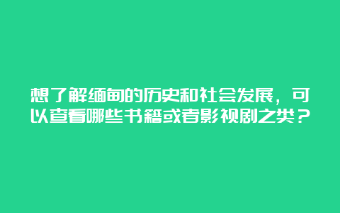 想了解缅甸的历史和社会发展，可以查看哪些书籍或者影视剧之类？