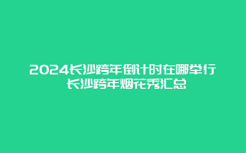 2024长沙跨年倒计时在哪举行 长沙跨年烟花秀汇总