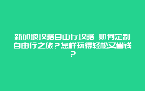 新加坡攻略自由行攻略 如何定制自由行之旅？怎样玩得轻松又省钱？