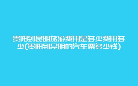 贵阳到昆明旅游费用是多少费用多少(贵阳到昆明的汽车票多少钱)