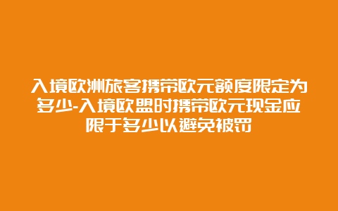 入境欧洲旅客携带欧元额度限定为多少-入境欧盟时携带欧元现金应限于多少以避免被罚