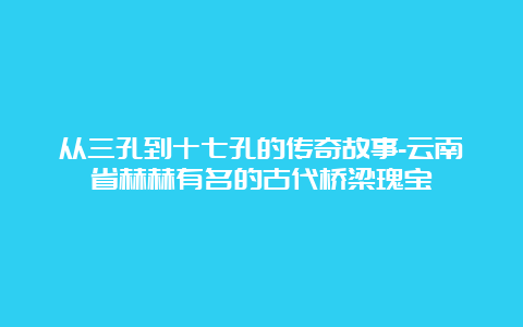 从三孔到十七孔的传奇故事-云南省赫赫有名的古代桥梁瑰宝