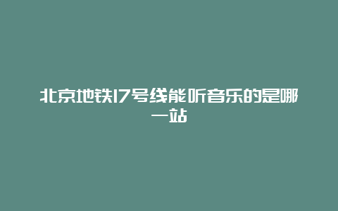 北京地铁17号线能听音乐的是哪一站