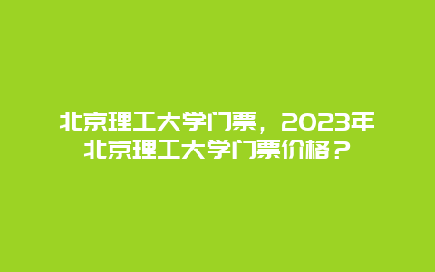 北京理工大学门票，2024年北京理工大学门票价格？