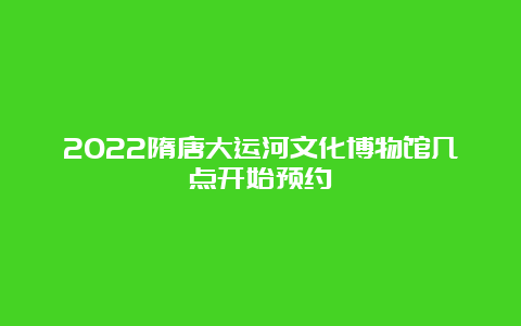 2022隋唐大运河文化博物馆几点开始预约