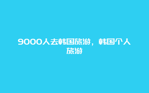 9000人去韩国旅游，韩国个人旅游