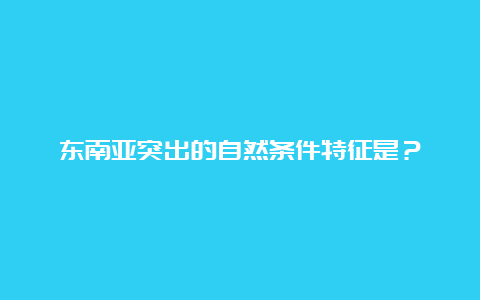 东南亚突出的自然条件特征是？