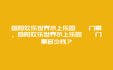 岳阳欢乐世界水上乐园​​门票，岳阳欢乐世界水上乐园​​门票多少钱？