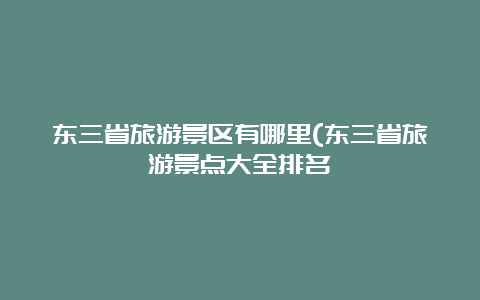 东三省旅游景区有哪里(东三省旅游景点大全排名