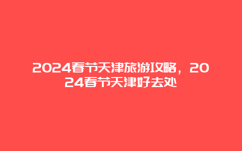 2024春节天津旅游攻略，2024春节天津好去处