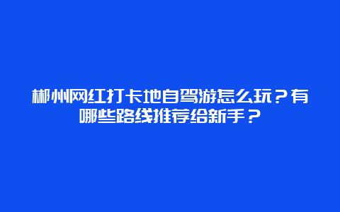 郴州网红打卡地自驾游怎么玩？有哪些路线推荐给新手？