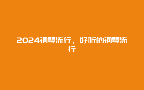 2024钢琴流行，好听的钢琴流行