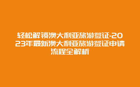 轻松解锁澳大利亚旅游签证-2023年最新澳大利亚旅游签证申请流程全解析