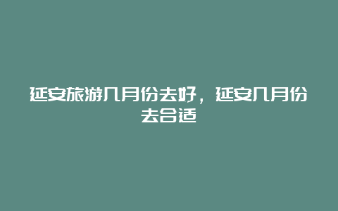 延安旅游几月份去好，延安几月份去合适